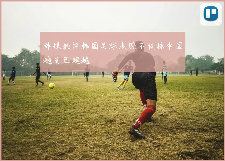 韩媒批评韩国足球表现不佳称中国越南已超越