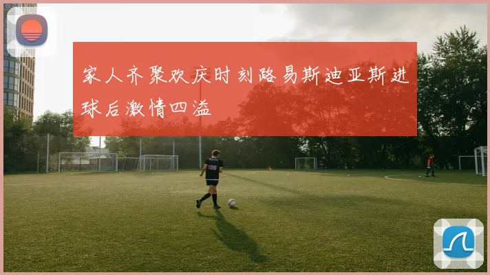 家人齐聚欢庆时刻路易斯迪亚斯进球后激情四溢
