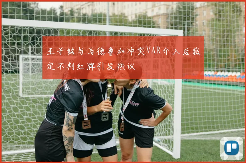 王子铭与马德鲁加冲突VAR介入后裁定不判红牌引发热议