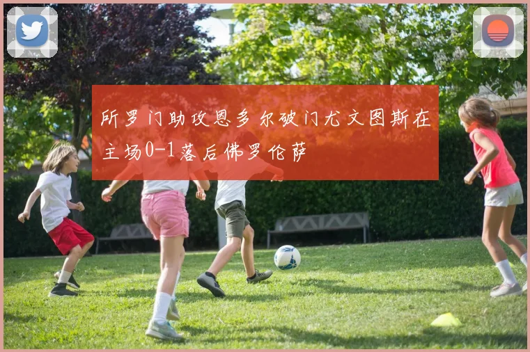 所罗门助攻恩多尔破门尤文图斯在主场0-1落后佛罗伦萨