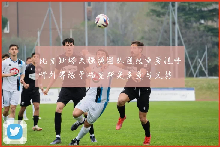 比克斯塔夫强调团队团结重要性呼吁外界给予福克斯更多爱与支持