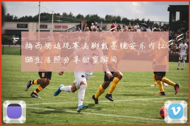 梅西场边观赛光脚戴墨镜安东内拉晒生活照分享甜蜜瞬间