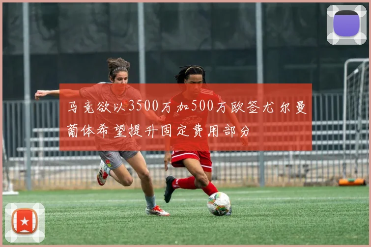 马竞欲以3500万加500万欧签尤尔曼葡体希望提升固定费用部分