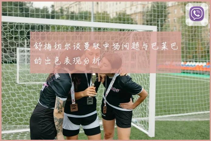 舒梅切尔谈曼联中场问题与巴莱巴的出色表现分析