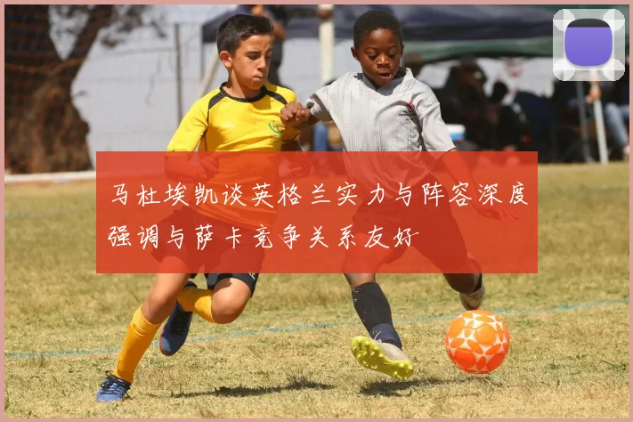 马杜埃凯谈英格兰实力与阵容深度强调与萨卡竞争关系友好