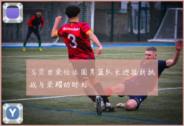 戈贝尔荣任法国男篮队长迎接新挑战与荣耀的时刻