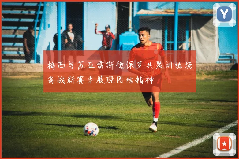 梅西与苏亚雷斯德保罗共聚训练场备战新赛季展现团结精神