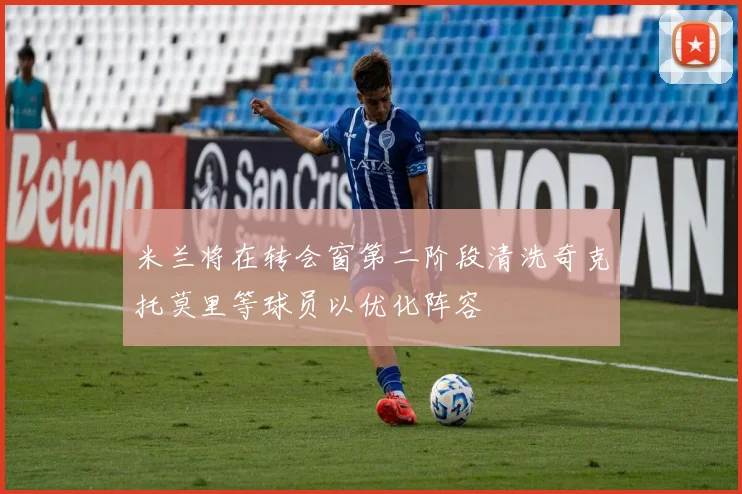 米兰将在转会窗第二阶段清洗奇克托莫里等球员以优化阵容