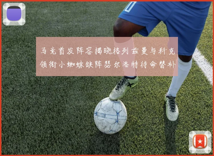 马竞首发阵容揭晓格列兹曼与科克领衔小蜘蛛缺阵瑟尔洛特待命替补