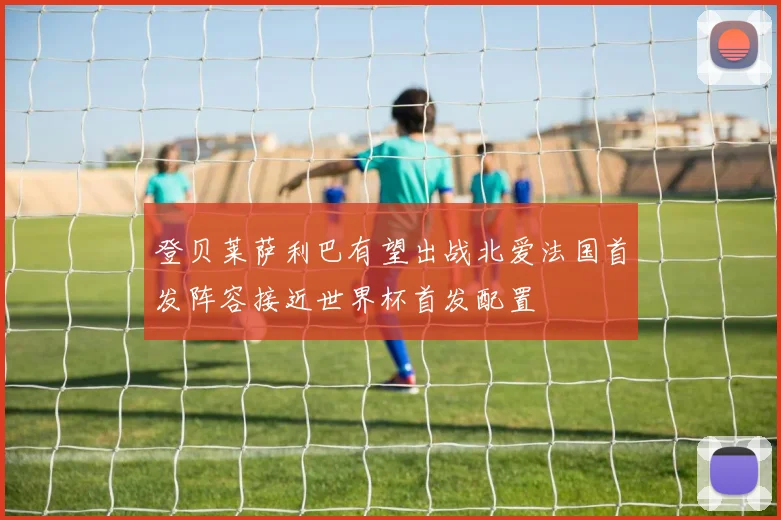 登贝莱萨利巴有望出战北爱法国首发阵容接近世界杯首发配置