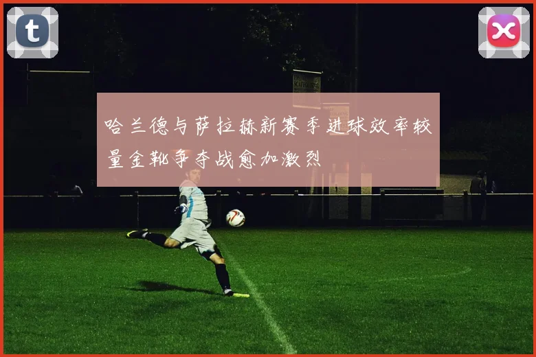 哈兰德与萨拉赫新赛季进球效率较量金靴争夺战愈加激烈