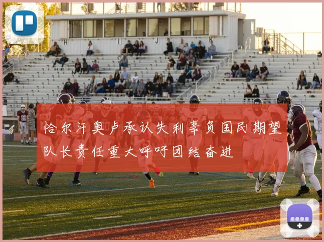 恰尔汗奥卢承认失利辜负国民期望队长责任重大呼吁团结奋进