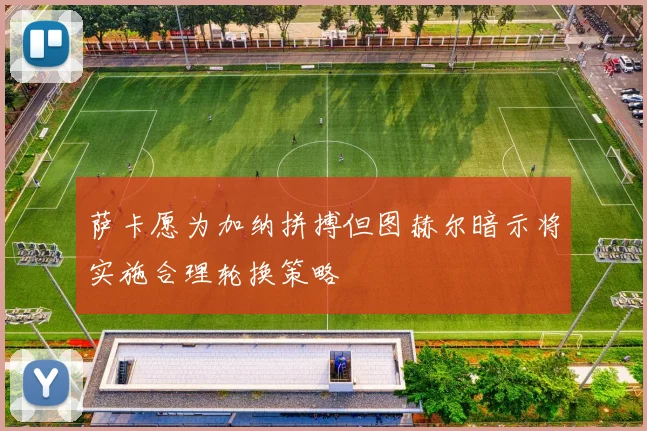 萨卡愿为加纳拼搏但图赫尔暗示将实施合理轮换策略