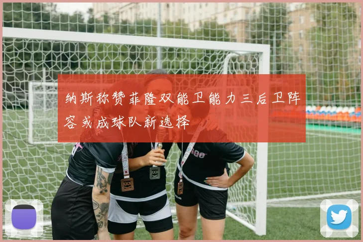 纳斯称赞菲隆双能卫能力三后卫阵容或成球队新选择