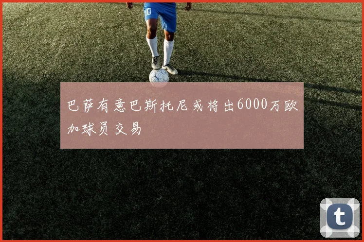 巴萨有意巴斯托尼或将出6000万欧加球员交易