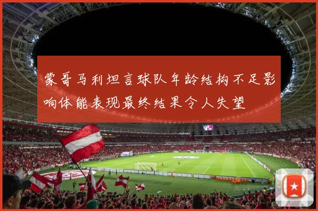 蒙哥马利坦言球队年龄结构不足影响体能表现最终结果令人失望