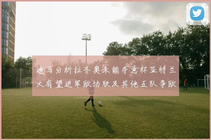 迪马分析拉齐奥未能夺意杯亚特兰大有望进军欧协联及其他五队争欧联资格